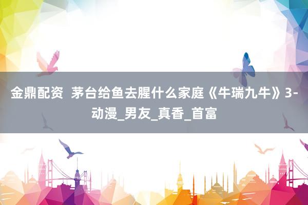 金鼎配资  茅台给鱼去腥什么家庭《牛瑞九牛》3-动漫_男友_真香_首富