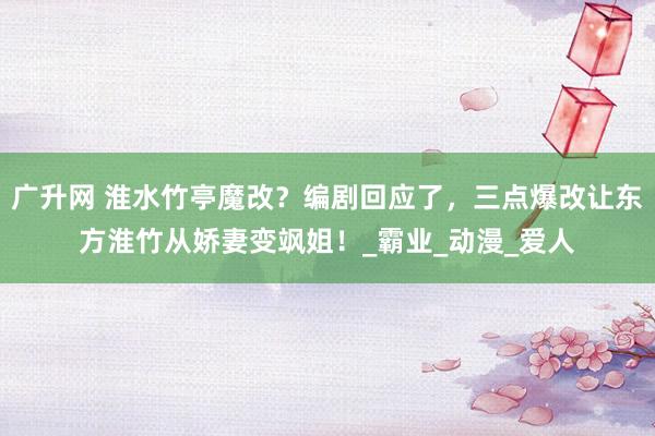 广升网 淮水竹亭魔改？编剧回应了，三点爆改让东方淮竹从娇妻变飒姐！_霸业_动漫_爱人