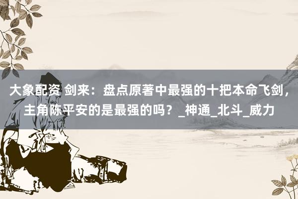 大象配资 剑来：盘点原著中最强的十把本命飞剑，主角陈平安的是最强的吗？_神通_北斗_威力