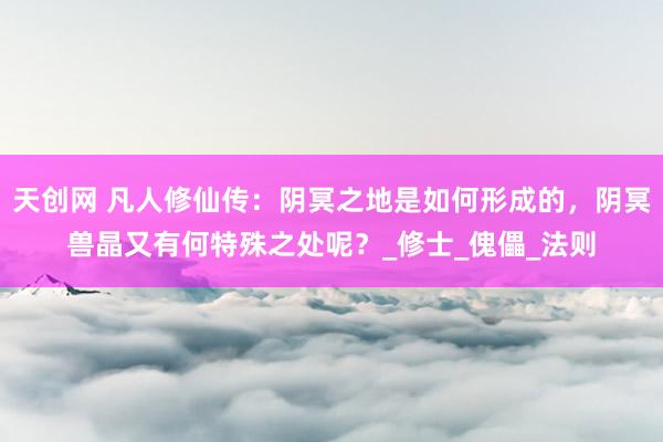 天创网 凡人修仙传：阴冥之地是如何形成的，阴冥兽晶又有何特殊之处呢？_修士_傀儡_法则