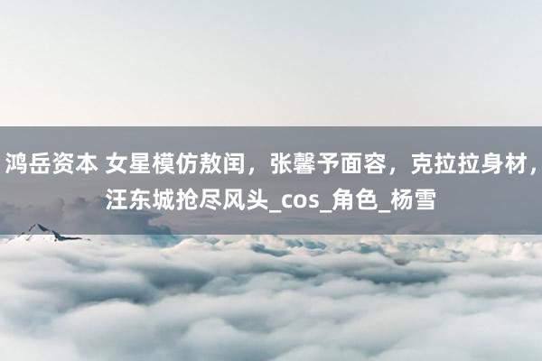 鸿岳资本 女星模仿敖闰，张馨予面容，克拉拉身材，汪东城抢尽风头_cos_角色_杨雪