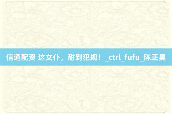 信通配资 这女仆，甜到犯规！_ctrl_fufu_陈正昊