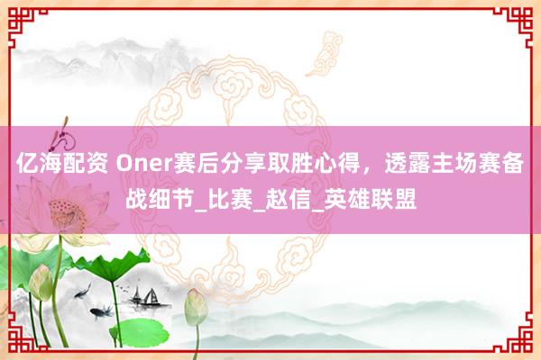 亿海配资 Oner赛后分享取胜心得，透露主场赛备战细节_比赛_赵信_英雄联盟