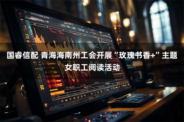国睿信配 青海海南州工会开展“玫瑰书香+”主题女职工阅读活动