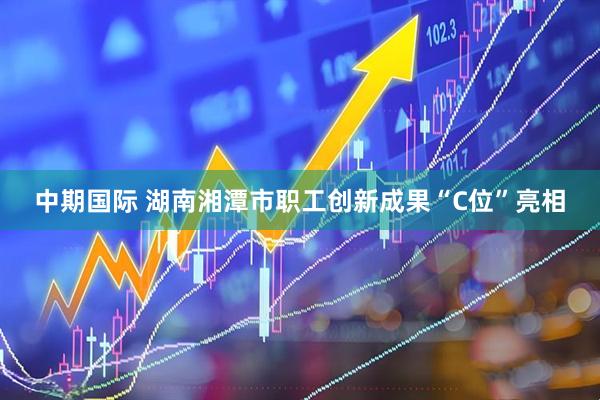 中期国际 湖南湘潭市职工创新成果“C位”亮相