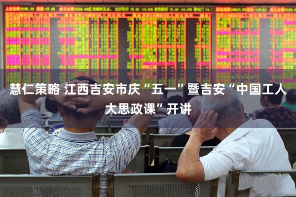 慧仁策略 江西吉安市庆“五一”暨吉安“中国工人大思政课”开讲