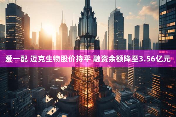 爱一配 迈克生物股价持平 融资余额降至3.56亿元