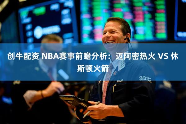创牛配资 NBA赛事前瞻分析：迈阿密热火 VS 休斯顿火箭