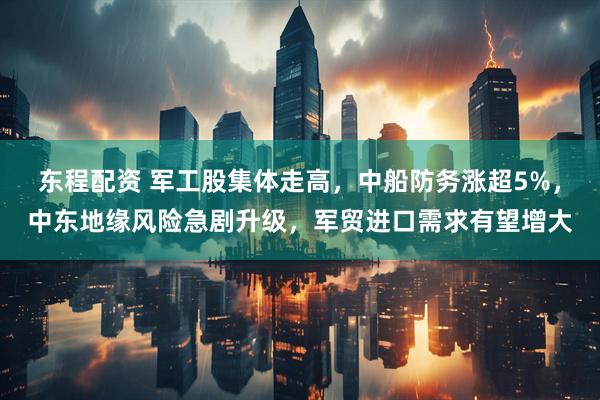 东程配资 军工股集体走高，中船防务涨超5%，中东地缘风险急剧升级，军贸进口需求有望增大