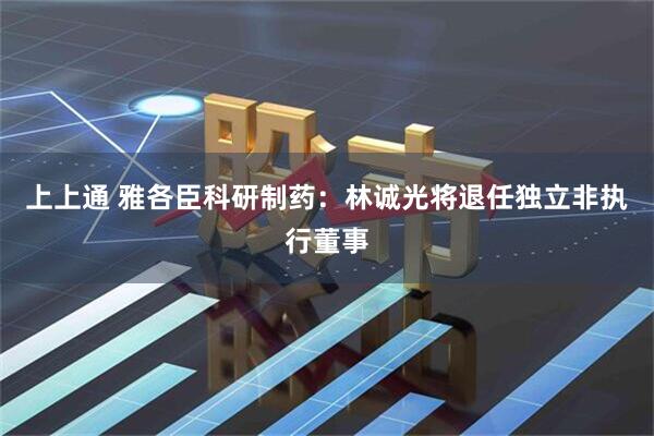 上上通 雅各臣科研制药：林诚光将退任独立非执行董事