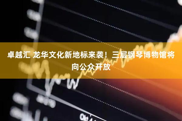 卓越汇 龙华文化新地标来袭！三层钢琴博物馆将向公众开放