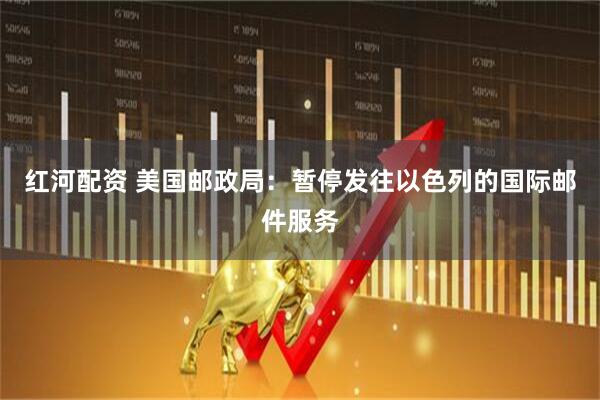 红河配资 美国邮政局：暂停发往以色列的国际邮件服务