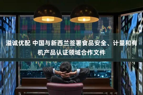 溢诚优配 中国与新西兰签署食品安全、计量和有机产品认证领域合作文件