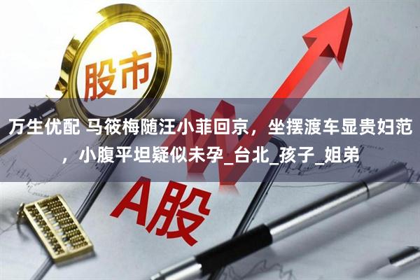 万生优配 马筱梅随汪小菲回京，坐摆渡车显贵妇范，小腹平坦疑似未孕_台北_孩子_姐弟