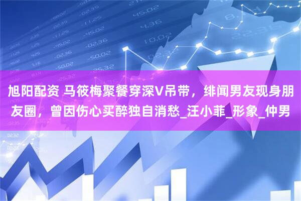 旭阳配资 马筱梅聚餐穿深V吊带，绯闻男友现身朋友圈，曾因伤心买醉独自消愁_汪小菲_形象_仲男