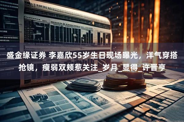 盛金缘证券 李嘉欣55岁生日现场曝光，洋气穿搭抢镜，瘦弱双颊惹关注_岁月_显得_许晋亨