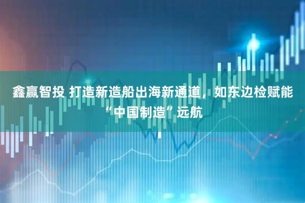 鑫赢智投 打造新造船出海新通道，如东边检赋能“中国制造”远航