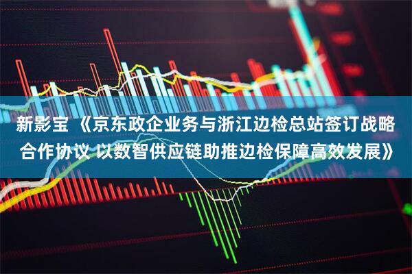 新影宝 《京东政企业务与浙江边检总站签订战略合作协议 以数智供应链助推边检保障高效发展》