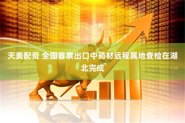天美配资 全国首票出口中药材远程属地查检在湖北完成
