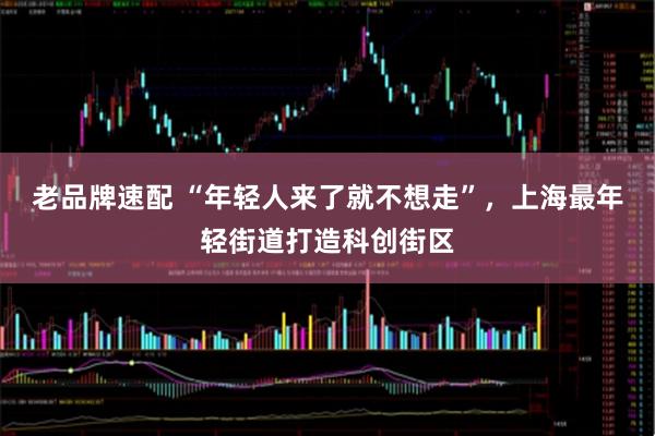 老品牌速配 “年轻人来了就不想走”，上海最年轻街道打造科创街区