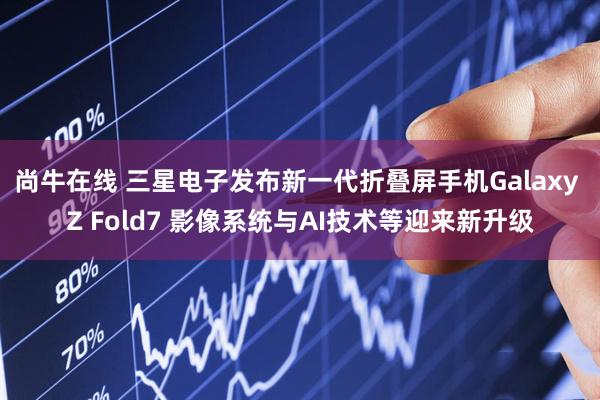 尚牛在线 三星电子发布新一代折叠屏手机Galaxy Z Fold7 影像系统与AI技术等迎来新升级