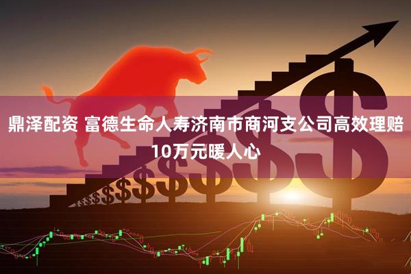 鼎泽配资 富德生命人寿济南市商河支公司高效理赔10万元暖人心