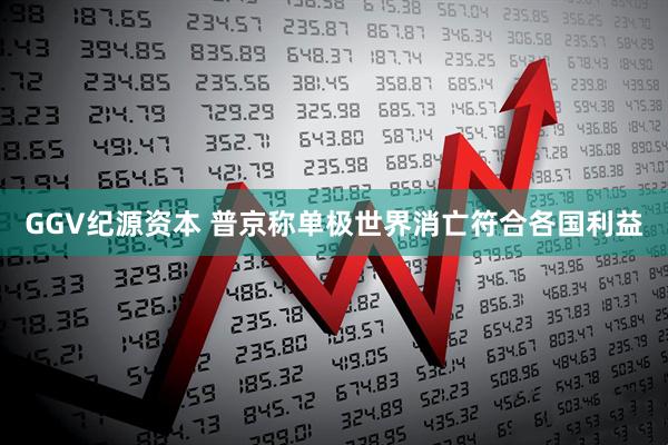 GGV纪源资本 普京称单极世界消亡符合各国利益