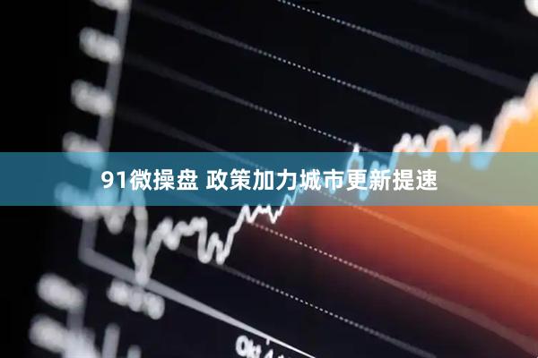 91微操盘 政策加力城市更新提速