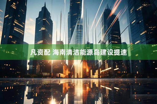 凡资配 海南清洁能源岛建设提速