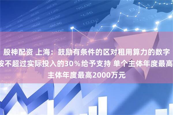 股神配资 上海：鼓励有条件的区对租用算力的数字广告企业按不超过实际投入的30％给予支持 单个主体年度最高2000万元