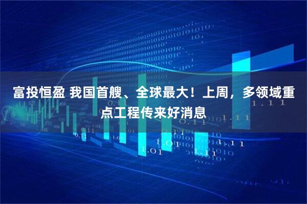 富投恒盈 我国首艘、全球最大！上周，多领域重点工程传来好消息