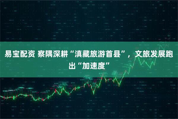 易宝配资 察隅深耕“滇藏旅游首县”，文旅发展跑出“加速度”